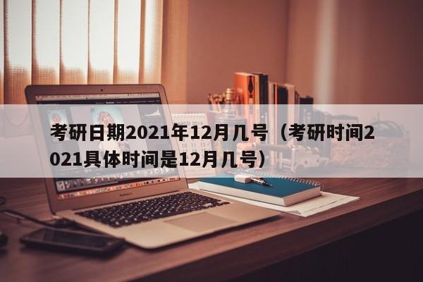 考研日期2021年12月几号（考研时间2021具体时间是12月几号）