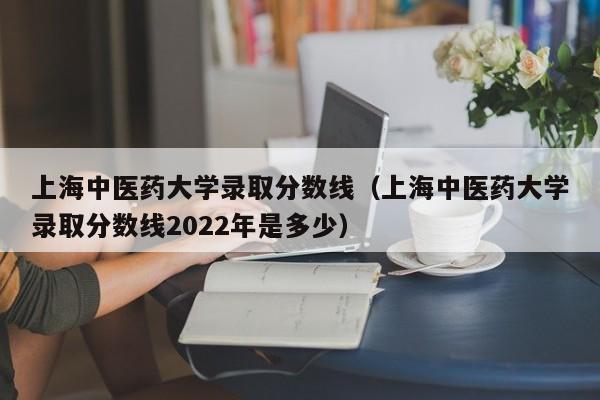 上海中医药大学录取分数线（上海中医药大学录取分数线2022年是多少）