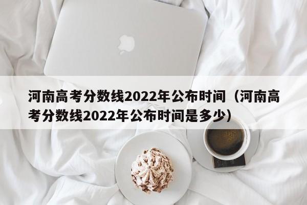 河南高考分数线2022年公布时间（河南高考分数线2022年公布时间是多少）