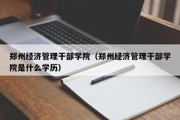 郑州经济管理干部学院（郑州经济管理干部学院是什么学历）