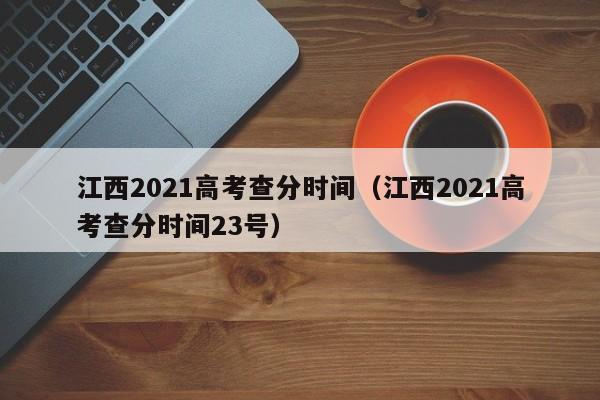 江西2021高考查分时间（江西2021高考查分时间23号）