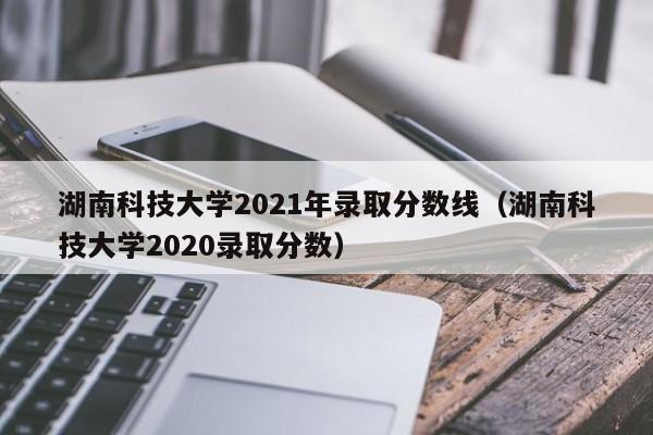 湖南科技大学2021年录取分数线（湖南科技大学2020录取分数）