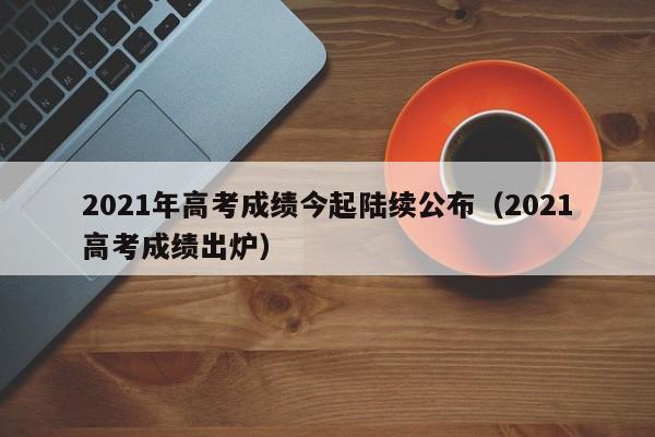 2021年高考成绩今起陆续公布（2021高考成绩出炉）