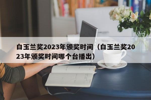 白玉兰奖2023年颁奖时间（白玉兰奖2023年颁奖时间哪个台播出）