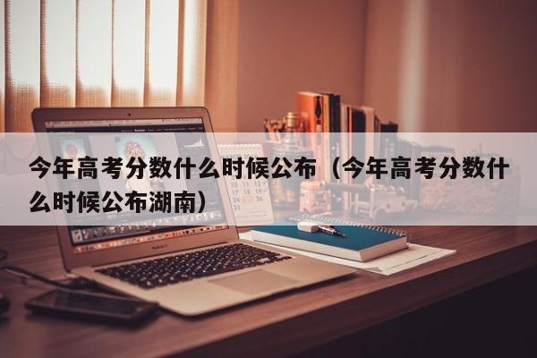 今年高考分数什么时候公布（今年高考分数什么时候公布湖南）