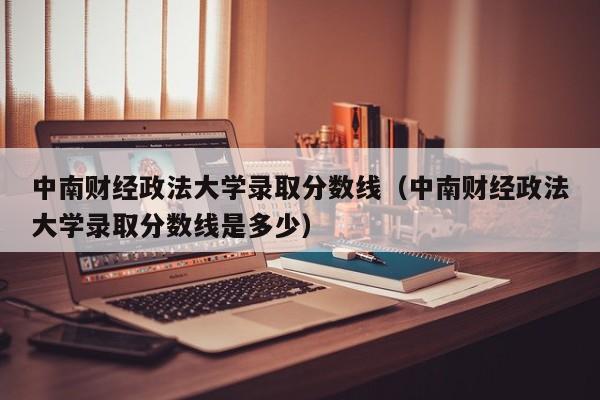 中南财经政法大学录取分数线（中南财经政法大学录取分数线是多少）