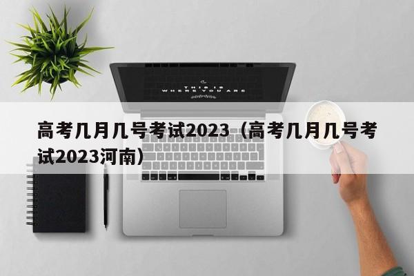 高考几月几号考试2023（高考几月几号考试2023河南）