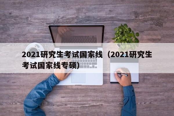 2021研究生考试国家线（2021研究生考试国家线专硕）