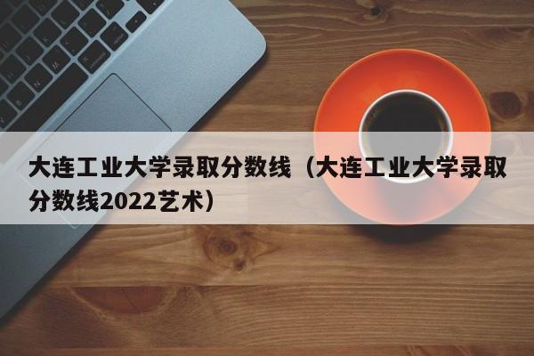 大连工业大学录取分数线（大连工业大学录取分数线2022艺术）