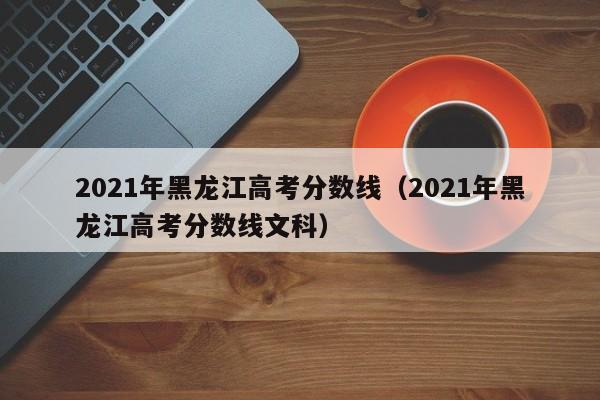 2021年黑龙江高考分数线（2021年黑龙江高考分数线文科）