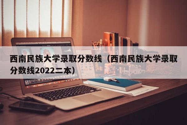 西南民族大学录取分数线（西南民族大学录取分数线2022二本）