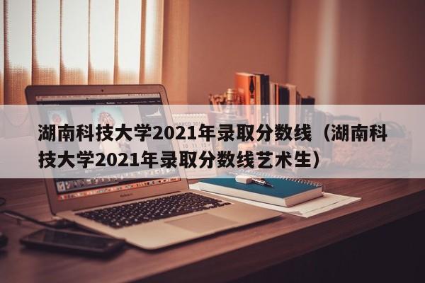 湖南科技大学2021年录取分数线（湖南科技大学2021年录取分数线艺术生）