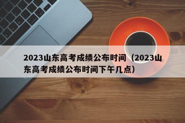 2023山东高考成绩公布时间（2023山东高考成绩公布时间下午几点）