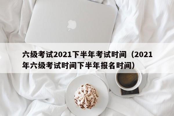 六级考试2021下半年考试时间（2021年六级考试时间下半年报名时间）