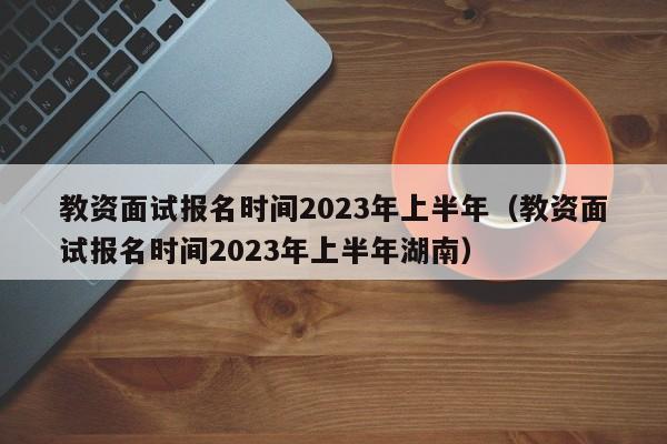 教资面试报名时间2023年上半年（教资面试报名时间2023年上半年湖南）