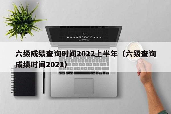 六级成绩查询时间2022上半年（六级查询成绩时间2021）