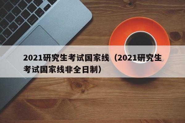 2021研究生考试国家线（2021研究生考试国家线非全日制）