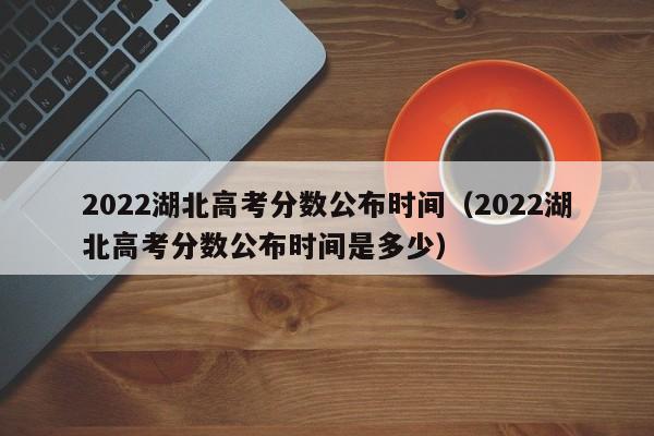 2022湖北高考分数公布时间（2022湖北高考分数公布时间是多少）