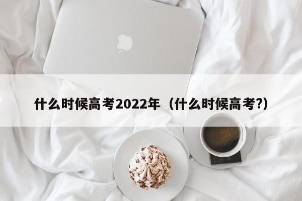 什么时候高考2022年（什么时候高考?）