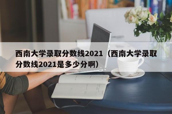 西南大学录取分数线2021（西南大学录取分数线2021是多少分啊）