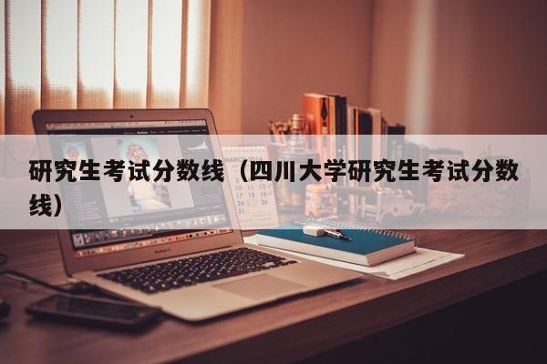 研究生考试分数线（四川大学研究生考试分数线）