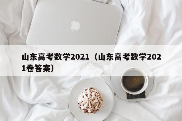 山东高考数学2021（山东高考数学2021卷答案）