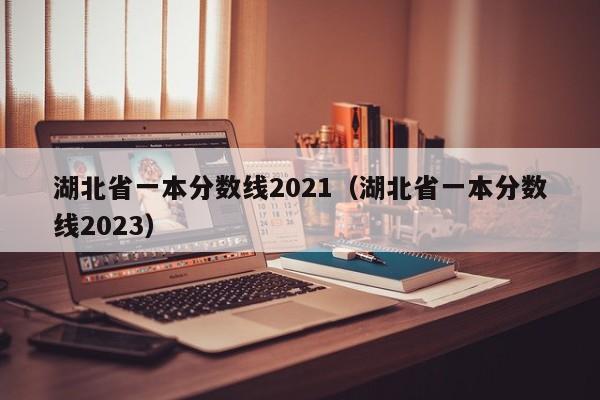 湖北省一本分数线2021（湖北省一本分数线2023）