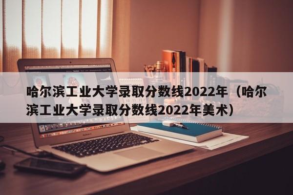 哈尔滨工业大学录取分数线2022年（哈尔滨工业大学录取分数线2022年美术）