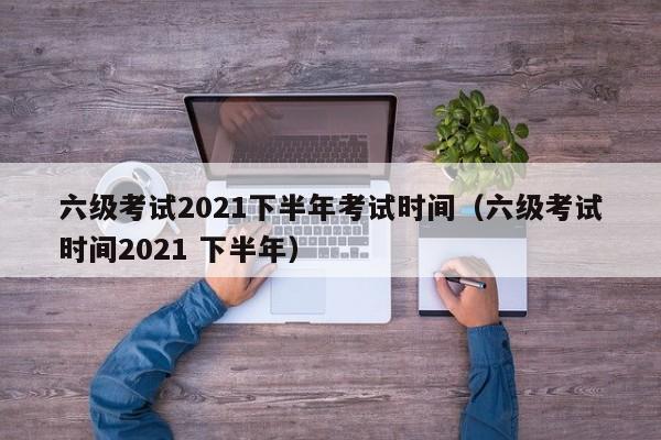 六级考试2021下半年考试时间（六级考试时间2021 下半年）