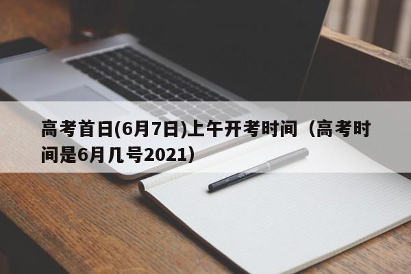 高考首日(6月7日)上午开考时间（高考时间是6月几号2021）