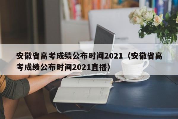 安徽省高考成绩公布时间2021（安徽省高考成绩公布时间2021直播）