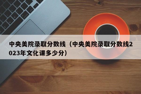 中央美院录取分数线（中央美院录取分数线2023年文化课多少分）