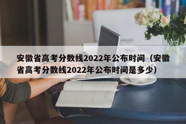 安徽省高考分数线2022年公布时间（安徽省高考分数线2022年公布时间是多少）