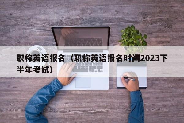 职称英语报名（职称英语报名时间2023下半年考试）