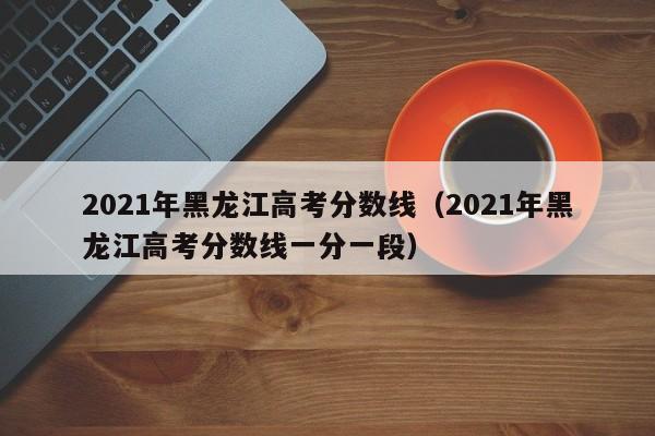 2021年黑龙江高考分数线（2021年黑龙江高考分数线一分一段）