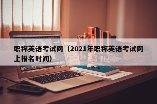 职称英语考试网（2021年职称英语考试网上报名时间）