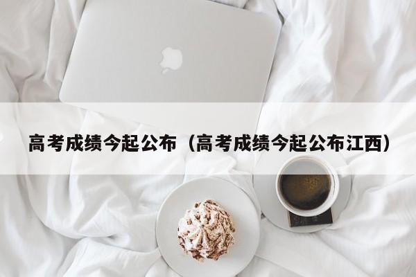 高考成绩今起公布（高考成绩今起公布江西）