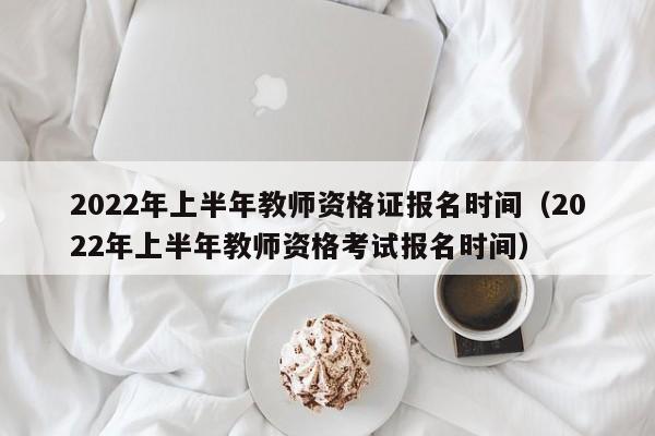 2022年上半年教师资格证报名时间（2022年上半年教师资格考试报名时间）