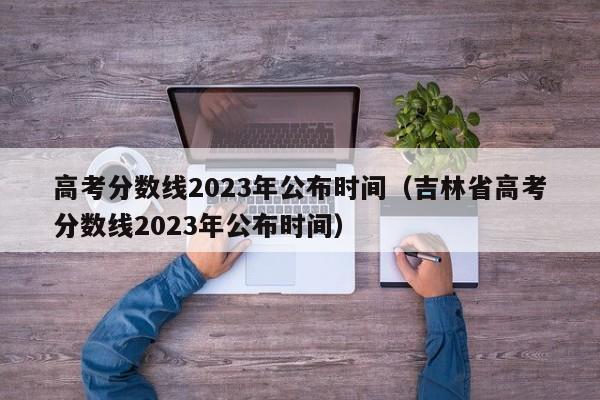 高考分数线2023年公布时间（吉林省高考分数线2023年公布时间）