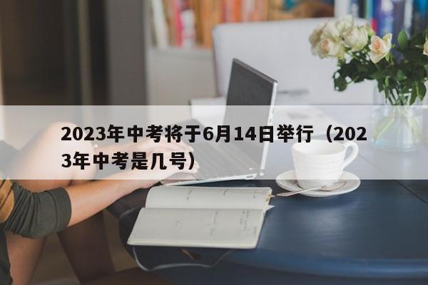 2023年中考将于6月14日举行（2023年中考是几号）