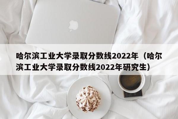 哈尔滨工业大学录取分数线2022年（哈尔滨工业大学录取分数线2022年研究生）
