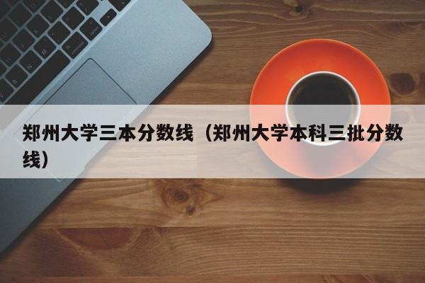 郑州大学三本分数线（郑州大学本科三批分数线）