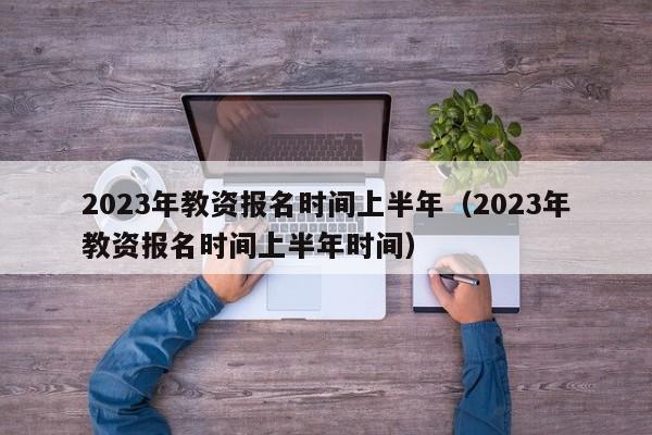 2023年教资报名时间上半年（2023年教资报名时间上半年时间）