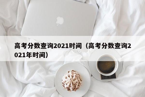 高考分数查询2021时间（高考分数查询2021年时间）