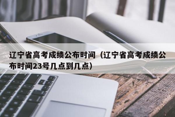 辽宁省高考成绩公布时间（辽宁省高考成绩公布时间23号几点到几点）