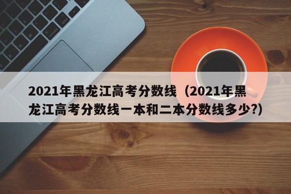 2021年黑龙江高考分数线（2021年黑龙江高考分数线一本和二本分数线多少?）