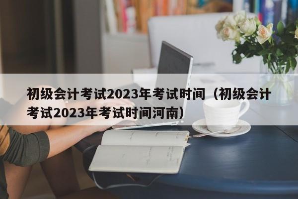 初级会计考试2023年考试时间（初级会计考试2023年考试时间河南）