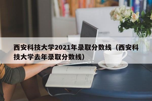 西安科技大学2021年录取分数线（西安科技大学去年录取分数线）