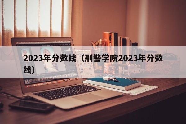 2023年分数线（刑警学院2023年分数线）