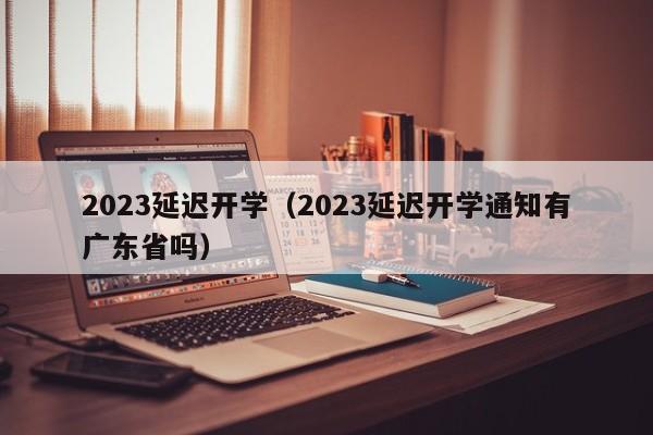 2023延迟开学（2023延迟开学通知有广东省吗）